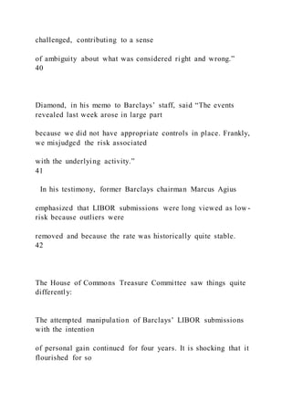 challenged, contributing to a sense
of ambiguity about what was considered right and wrong.”
40
Diamond, in his memo to Barclays’ staff, said “The events
revealed last week arose in large part
because we did not have appropriate controls in place. Frankly,
we misjudged the risk associated
with the underlying activity.”
41
In his testimony, former Barclays chairman Marcus Agius
emphasized that LIBOR submissions were long viewed as low -
risk because outliers were
removed and because the rate was historically quite stable.
42
The House of Commons Treasure Committee saw things quite
differently:
The attempted manipulation of Barclays’ LIBOR submissions
with the intention
of personal gain continued for four years. It is shocking that it
flourished for so
 
