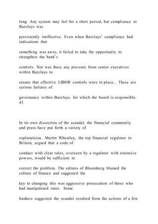long. Any system may fail for a short period, but compliance at
Barclays was
persistently ineffective. Even when Barclays’ compliance had
indications that
something was awry, it failed to take the opportunity to
strengthen the bank’s
controls. Nor was there any pressure from senior executives
within Barclays to
ensure that effective LIBOR controls were in place... These are
serious failures of
governance within Barclays, for which the board is responsible.
43
In its own dissection of the scandal, the financial community
and press have put forth a variety of
explanations. Martin Wheatley, the top financial regulator in
Britain, argued that a code of
conduct with clear rules, overseen by a regulator with extensive
powers, would be sufficient to
correct the problem. The editors of Bloomberg blamed the
culture of finance and suggested the
key to changing this was aggressive prosecution of those who
had manipulated rates. Some
bankers suggested the scandal resulted from the actions of a few
 