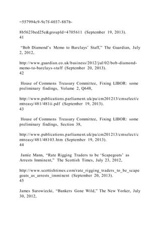 =557994c9-9c7f-4037-887b-
8b5623bed25e&groupId=4705611 (September 19, 2013).
41
“Bob Diamond’s Memo to Barclays’ Staff,” The Guardian, July
2, 2012,
http://www.guardian.co.uk/business/2012/jul/02/bob-diamond-
memo-to-barclays-staff (September 20, 2013).
42
House of Commons Treasury Committee, Fixing LIBOR: some
preliminary findings, Volume 2, Q648,
http://www.publications.parliament.uk/pa/cm201213/cmselect/c
mtreasy/481/481ii.pdf (September 19, 2013).
43
House of Commons Treasury Committee, Fixing LIBOR: some
preliminary findings, Section 38,
http://www.publications.parliament.uk/pa/cm201213/cmselect/c
mtreasy/481/48103.htm (September 19, 2013).
44
Jamie Mann, “Rate Rigging Traders to be ‘Scapegoats’ as
Arrests Imminent,” The Scottish Times, July 23, 2012,
http://www.scottishtimes.com/rate_rigging_traders_to_be_scape
goats_as_arrests_imminent (September 20, 2013).
45
James Surowiecki, “Bankers Gone Wild,” The New Yorker, July
30, 2012,
 