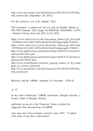 http://www.newyorker.com/talk/financial/2012/07/30/120730ta_
talk_surowiecki (September 20, 2013).
For the exclusive use of R. Ahmed, 2022.
This document is authorized for use only by Rashik Ahmed in
FIN 9858 Summer 2022 taught by RHONDA HALPERN, CUNY
- Baruch College from Jun 2022 to Jul 2022.
https://www.salzreview.co.uk/c/document_library/get_file?uuid
=557994c9-9c7f-4037-887b-8b5623bed25e&groupId=4705611
https://www.salzreview.co.uk/c/document_library/get_file?uuid
=557994c9-9c7f-4037-887b-8b5623bed25e&groupId=4705611
http://www.publications.parliament.uk/pa/cm201213/cmselect/c
mtreasy/481/481ii.pdf
http://www.publications.parliament.uk/pa/cm201213/cmselect/c
mtreasy/481/48103.htm
http://www.scottishtimes.com/rate_rigging_traders_to_be_scape
goats_as_arrests_imminent
http://www.newyorker.com/talk/financial/2012/07/30/120730ta_
talk_surowiecki
Barclays and the LIBOR: Anatomy of a Scandal ETH-03
p. 12
In the wake of Barclays’ LIBOR settlement, Douglas Keenan, a
former trader at Morgan Stanley,
published an op-ed in the Financial Times in which he
suggested that misreporting of LIBOR
rates may have been common practice since 1991. “I talked
with some of my more experienced
 