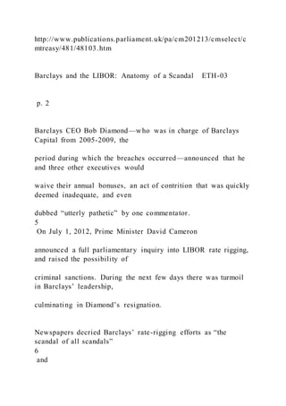 http://www.publications.parliament.uk/pa/cm201213/cmselect/c
mtreasy/481/48103.htm
Barclays and the LIBOR: Anatomy of a Scandal ETH-03
p. 2
Barclays CEO Bob Diamond—who was in charge of Barclays
Capital from 2005-2009, the
period during which the breaches occurred—announced that he
and three other executives would
waive their annual bonuses, an act of contrition that was quickly
deemed inadequate, and even
dubbed “utterly pathetic” by one commentator.
5
On July 1, 2012, Prime Minister David Cameron
announced a full parliamentary inquiry into LIBOR rate rigging,
and raised the possibility of
criminal sanctions. During the next few days there was turmoil
in Barclays’ leadership,
culminating in Diamond’s resignation.
Newspapers decried Barclays’ rate-rigging efforts as “the
scandal of all scandals”
6
and
 