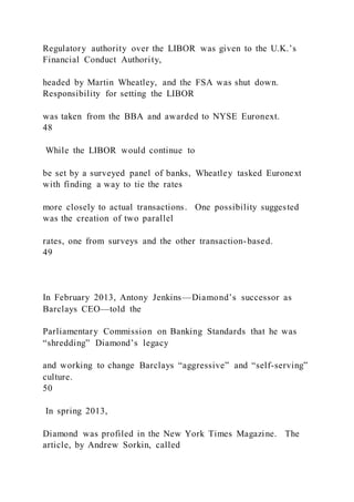 Regulatory authority over the LIBOR was given to the U.K.’s
Financial Conduct Authority,
headed by Martin Wheatley, and the FSA was shut down.
Responsibility for setting the LIBOR
was taken from the BBA and awarded to NYSE Euronext.
48
While the LIBOR would continue to
be set by a surveyed panel of banks, Wheatley tasked Euronext
with finding a way to tie the rates
more closely to actual transactions. One possibility suggested
was the creation of two parallel
rates, one from surveys and the other transaction-based.
49
In February 2013, Antony Jenkins—Diamond’s successor as
Barclays CEO—told the
Parliamentary Commission on Banking Standards that he was
“shredding” Diamond’s legacy
and working to change Barclays “aggressive” and “self-serving”
culture.
50
In spring 2013,
Diamond was profiled in the New York Times Magazine. The
article, by Andrew Sorkin, called
 