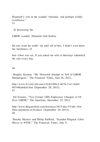 Diamond’s role in the scandal “minimal, and perhaps wildly
overblown.”
51
In discussing the
LIBOR scandal, Diamond told Sorkin:
Do you want the truth? Up until all of this, I didn’t even know
the mechanics of
how Libor was set. If you asked me who at Barclays submitted
the rate every day,
46
Douglas Keenan, “My Thwarted Attempt to Tell of LIBOR
Shenanigans,” The Financial Times, July 26, 2012,
http://www.ft.com/intl/cms/s/0/dc5f49c2-d67b-11e1-ba60-
00144feabdc0.htm (September 20, 2013).
47
Jill Treanor, “Two Former UBS Employees Charged in US
Over LIBOR,” The Guardian, December 19, 2012,
http://www.theguardian.com/business/2012/dec/19/ubs-1bn-
libor-payments-to-brokers (September 20, 2013).
48
Brooke Masters and Philip Stafford, “Scandal-Plagued Libor
Moves to NYSE,” The Financial Times, July 9,
 