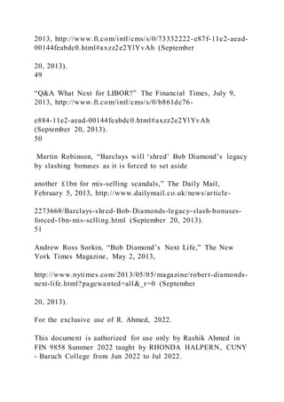 2013, http://www.ft.com/intl/cms/s/0/73332222-e87f-11e2-aead-
00144feabdc0.html#axzz2e2YlYvAh (September
20, 2013).
49
“Q&A What Next for LIBOR?” The Financial Times, July 9,
2013, http://www.ft.com/intl/cms/s/0/b861dc76-
e884-11e2-aead-00144feabdc0.html#axzz2e2YlYvAh
(September 20, 2013).
50
Martin Robinson, “Barclays will ‘shred’ Bob Diamond’s legacy
by slashing bonuses as it is forced to set aside
another £1bn for mis-selling scandals,” The Daily Mail,
February 5, 2013, http://www.dailymail.co.uk/news/article-
2273668/Barclays-shred-Bob-Diamonds-legacy-slash-bonuses-
forced-1bn-mis-selling.html (September 20, 2013).
51
Andrew Ross Sorkin, “Bob Diamond’s Next Life,” The New
York Times Magazine, May 2, 2013,
http://www.nytimes.com/2013/05/05/magazine/robert-diamonds-
next-life.html?pagewanted=all&_r=0 (September
20, 2013).
For the exclusive use of R. Ahmed, 2022.
This document is authorized for use only by Rashik Ahmed in
FIN 9858 Summer 2022 taught by RHONDA HALPERN, CUNY
- Baruch College from Jun 2022 to Jul 2022.
 