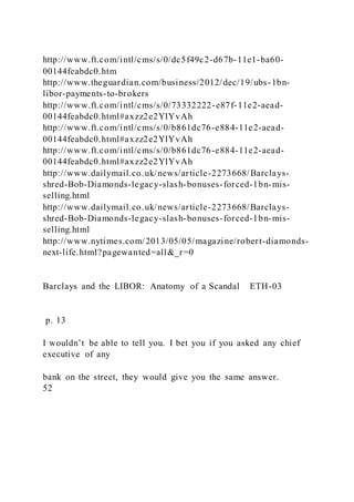 http://www.ft.com/intl/cms/s/0/dc5f49c2-d67b-11e1-ba60-
00144feabdc0.htm
http://www.theguardian.com/business/2012/dec/19/ubs-1bn-
libor-payments-to-brokers
http://www.ft.com/intl/cms/s/0/73332222-e87f-11e2-aead-
00144feabdc0.html#axzz2e2YlYvAh
http://www.ft.com/intl/cms/s/0/b861dc76-e884-11e2-aead-
00144feabdc0.html#axzz2e2YlYvAh
http://www.ft.com/intl/cms/s/0/b861dc76-e884-11e2-aead-
00144feabdc0.html#axzz2e2YlYvAh
http://www.dailymail.co.uk/news/article-2273668/Barclays-
shred-Bob-Diamonds-legacy-slash-bonuses-forced-1bn-mis-
selling.html
http://www.dailymail.co.uk/news/article-2273668/Barclays-
shred-Bob-Diamonds-legacy-slash-bonuses-forced-1bn-mis-
selling.html
http://www.nytimes.com/2013/05/05/magazine/robert-diamonds-
next-life.html?pagewanted=all&_r=0
Barclays and the LIBOR: Anatomy of a Scandal ETH-03
p. 13
I wouldn’t be able to tell you. I bet you if you asked any chief
executive of any
bank on the street, they would give you the same answer.
52
 