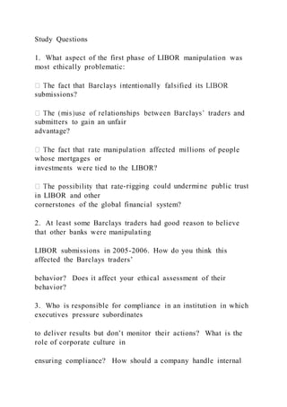 Study Questions
1. What aspect of the first phase of LIBOR manipulation was
most ethically problematic:
submissions?
submitters to gain an unfair
advantage?
whose mortgages or
investments were tied to the LIBOR?
-rigging could undermine public trust
in LIBOR and other
cornerstones of the global financial system?
2. At least some Barclays traders had good reason to believe
that other banks were manipulating
LIBOR submissions in 2005-2006. How do you think this
affected the Barclays traders’
behavior? Does it affect your ethical assessment of their
behavior?
3. Who is responsible for compliance in an institution in which
executives pressure subordinates
to deliver results but don’t monitor their actions? What is the
role of corporate culture in
ensuring compliance? How should a company handle internal
 