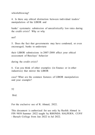 whistleblowing?
4. Is there any ethical distinction between individual traders’
manipulation of the LIBOR and
banks’ systematic submission of unrealistically low rates during
the credit crisis? Why or why
not?
5. Does the fact that governments may have condoned, or even
encouraged, banks to understate
their LIBOR submissions in 2007-2008 affect your ethical
assessment of Barclays’ behavior
during the credit crisis?
6. Can you think of other examples (in finance or in other
industries) that mirror the LIBOR
case? What are the common features of LIBOR manipulation
and your example?
52
Ibid.
For the exclusive use of R. Ahmed, 2022.
This document is authorized for use only by Rashik Ahmed in
FIN 9858 Summer 2022 taught by RHONDA HALPERN, CUNY
- Baruch College from Jun 2022 to Jul 2022.
 