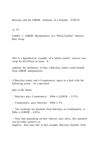 Barclays and the LIBOR: Anatomy of a Scandal ETH-03
p. 14
Exhibit 1: LIBOR Manipulation in a “Plain-Vanilla” Interest
Rate Swap
This is a hypothetical example of a “plain vanilla” interest rate
swap for $4 billion in loans. It
explains the mechanics of how a Barclays trader could benefit
from LIBOR manipulation.
A Barclays trader and a Counterparty agree to a deal with the
following terms. At a specified
date in the future:
$4bn x (LIBOR - 4.8%).
can be either positive or
negative. Also note that in this example Barclays benefits from
 