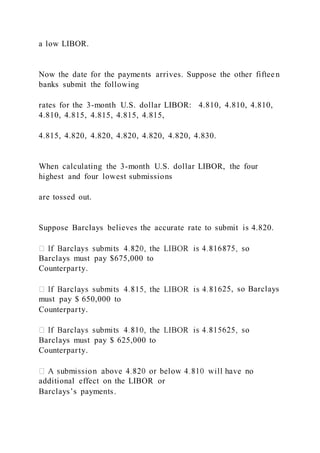 a low LIBOR.
Now the date for the payments arrives. Suppose the other fifteen
banks submit the following
rates for the 3-month U.S. dollar LIBOR: 4.810, 4.810, 4.810,
4.810, 4.815, 4.815, 4.815, 4.815,
4.815, 4.820, 4.820, 4.820, 4.820, 4.820, 4.830.
When calculating the 3-month U.S. dollar LIBOR, the four
highest and four lowest submissions
are tossed out.
Suppose Barclays believes the accurate rate to submit is 4.820.
Barclays must pay $675,000 to
Counterparty.
25, so Barclays
must pay $ 650,000 to
Counterparty.
Barclays must pay $ 625,000 to
Counterparty.
additional effect on the LIBOR or
Barclays’s payments.
 