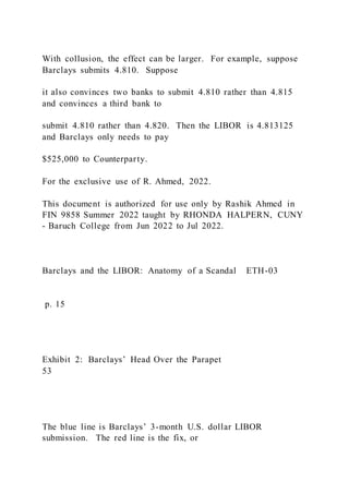With collusion, the effect can be larger. For example, suppose
Barclays submits 4.810. Suppose
it also convinces two banks to submit 4.810 rather than 4.815
and convinces a third bank to
submit 4.810 rather than 4.820. Then the LIBOR is 4.813125
and Barclays only needs to pay
$525,000 to Counterparty.
For the exclusive use of R. Ahmed, 2022.
This document is authorized for use only by Rashik Ahmed in
FIN 9858 Summer 2022 taught by RHONDA HALPERN, CUNY
- Baruch College from Jun 2022 to Jul 2022.
Barclays and the LIBOR: Anatomy of a Scandal ETH-03
p. 15
Exhibit 2: Barclays’ Head Over the Parapet
53
The blue line is Barclays’ 3-month U.S. dollar LIBOR
submission. The red line is the fix, or
 