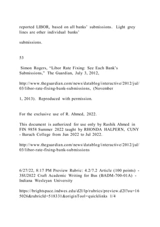 reported LIBOR, based on all banks’ submissions. Light grey
lines are other individual banks’
submissions.
53
Simon Rogers, “Libor Rate Fixing: See Each Bank’s
Submissions,” The Guardian, July 3, 2012,
http://www.theguardian.com/news/datablog/interactive/2012/jul/
03/libor-rate-fixing-bank-submissions, (November
1, 2013). Reproduced with permission.
For the exclusive use of R. Ahmed, 2022.
This document is authorized for use only by Rashik Ahmed in
FIN 9858 Summer 2022 taught by RHONDA HALPERN, CUNY
- Baruch College from Jun 2022 to Jul 2022.
http://www.theguardian.com/news/datablog/interactive/2012/jul/
03/libor-rate-fixing-bank-submissions
6/27/22, 8:17 PM Preview Rubric: 4.2/7.2 Article (100 points) -
3SU2022 Craft Academic Writing for Bus (BADM-700-01A) -
Indiana Wesleyan University
https://brightspace.indwes.edu/d2l/lp/rubrics/preview.d2l?ou=16
5026&rubricId=518331&originTool=quicklinks 1/4
 