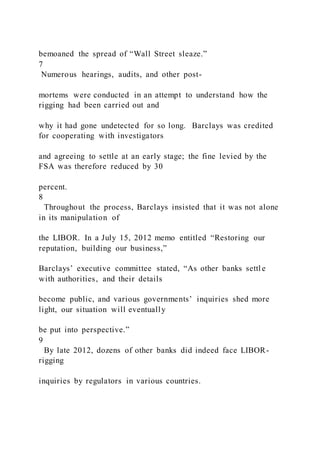bemoaned the spread of “Wall Street sleaze.”
7
Numerous hearings, audits, and other post-
mortems were conducted in an attempt to understand how the
rigging had been carried out and
why it had gone undetected for so long. Barclays was credited
for cooperating with investigators
and agreeing to settle at an early stage; the fine levied by the
FSA was therefore reduced by 30
percent.
8
Throughout the process, Barclays insisted that it was not alone
in its manipulation of
the LIBOR. In a July 15, 2012 memo entitled “Restoring our
reputation, building our business,”
Barclays’ executive committee stated, “As other banks settl e
with authorities, and their details
become public, and various governments’ inquiries shed more
light, our situation will eventually
be put into perspective.”
9
By late 2012, dozens of other banks did indeed face LIBOR-
rigging
inquiries by regulators in various countries.
 