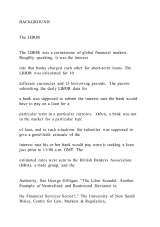 BACKGROUND
The LIBOR
The LIBOR was a cornerstone of global financial markets.
Roughly speaking, it was the interest
rate that banks charged each other for short-term loans. The
LIBOR was calculated for 10
different currencies and 15 borrowing periods. The person
submitting the daily LIBOR data for
a bank was supposed to submit the interest rate the bank would
have to pay on a loan for a
particular term in a particular currency. Often, a bank was not
in the market for a particular type
of loan, and in such situations the submitter was supposed to
give a good-faith estimate of the
interest rate his or her bank would pay were it seeking a loan
just prior to 11:00 a.m. GMT. The
estimated rates were sent to the British Bankers Association
(BBA), a trade group, and the
Authority. See George Gilligan, “The Libor Scandal: Another
Example of Neutralized and Routinized Deviance in
the Financial Services Sector?,” The University of New South
Wales, Centre for Law, Markets & Regulation,
 