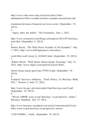 http://www.clmr.unsw.edu.au/article/ethics/libor-
manipulation/libor-scandal-another-example-neutralised-and-
routinised-deviance-financial-services-sector (September 19,
2013).
5
“Agius takes the bullet,” The Economist, July 1, 2012
http://www.economist.com/blogs/schumpeter/2012/07/barclays-
and-libor (September 5, 2013).
6
Robert Reich, “The Wall Street Scandal of All Scandals,” July
7, 2012, http://www.huffingtonpost.com/robert-
reich/libor-wall-street_b_1656665.html (September 19, 2013).
7
Robert Reich, “Wall Street Sleaze Keeps Growing,” July 14,
2012, http://www.sfgate.com/opinion/article/Wall-
Street-sleaze-keeps-growing-3705814.php (September 19,
2013).
8
Financial Services Authority, “Final Notice, To Barclays Bank,
PLC,” Section 2, June 27, 2012,
http://www.fsa.gov.uk/static/pubs/final/barclays-jun12.pdf
(September 19, 2013).
9
“Rivals LIBOR woes to put Barclays’ in perspective: memo,”
Business Standard, July 15, 2012,
http://www.business-standard.com/article/international/rivals-
libor-woes-to-put-barclays-in-perspective-memo-
112071500061_1.html, (September 19, 2013).
 