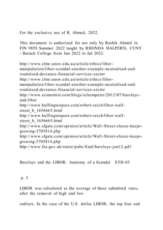 For the exclusive use of R. Ahmed, 2022.
This document is authorized for use only by Rashik Ahmed in
FIN 9858 Summer 2022 taught by RHONDA HALPERN, CUNY
- Baruch College from Jun 2022 to Jul 2022.
http://www.clmr.unsw.edu.au/article/ethics/libor-
manipulation/libor-scandal-another-example-neutralised-and-
routinised-deviance-financial-services-sector
http://www.clmr.unsw.edu.au/article/e thics/libor-
manipulation/libor-scandal-another-example-neutralised-and-
routinised-deviance-financial-services-sector
http://www.economist.com/blogs/schumpeter/2012/07/barclays-
and-libor
http://www.huffingtonpost.com/robert-reich/libor-wall-
street_b_1656665.html
http://www.huffingtonpost.com/robert-reich/libor-wall-
street_b_1656665.html
http://www.sfgate.com/opinion/article/Wall-Street-sleaze-keeps-
growing-3705814.php
http://www.sfgate.com/opinion/article/Wall-Street-sleaze-keeps-
growing-3705814.php
http://www.fsa.gov.uk/static/pubs/final/barclays-jun12.pdf
Barclays and the LIBOR: Anatomy of a Scandal ETH-03
p. 3
LIBOR was calculated as the average of these submitted rates,
after the removal of high and low
outliers. In the case of the U.S. dollar LIBOR, the top four and
 