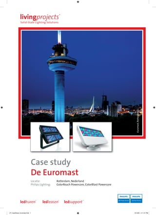 Euromast, Rotterdam




                           Case study
                           De Euromast
                           Locatie:            Rotterdam, Nederland
                           Philips Lighting:   ColorReach Powercore, ColorBlast Powercore




LP_CaseStudy_Euromast.indd 1                                                                9/14/09 2:11:21 PM
 