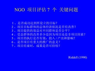 NGO  Ŀ 7   ؼ  1 ǷɹﵽĿꣿ 2 ĿĿȺ徭״Ƿиƣ 3 ĿṩЧԲͬȺǷƽ 4 ȺĸƶΪĿǷĿأ 5 ĿִǷЧͶ / Ӱ죿 6 ǷĿشƹ壿 7 ĿʱɹǷɳ Riddell (1990) 