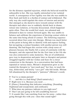 for the distance signaled rejection, which she believed would be
unbearable to her. She was rigidly entrenched in her isolated
world. A consequence of her rigidity was that she was unable to
flow back and forth in a rhythm of contact and withdrawal. The
only way she could regulate the states of tension and anxiety
that emerged as she dared to move toward contact with the
therapist and others was to suddenly shrink back in shame,
retreat into isolation, or become dissociated, which happened
quite often. Then she would feel stuck, too ashamed and
defeated to dare to venture forward again. She was unable to
balance and calibrate the experience of desiring contact while at
the same time being afraid of contact. The following sequence
occurred about four years into therapy. Miriam was much better
at this point in being able to identify with and express feeling,
but navigating a contact boundary with another person was still
daunting. She had begun this session with a deep sense of
pleasure because she finally felt a sense of continuity with the
therapist, and she reported that for the first time in her life she
was also connected to some memories. The air of celebration
gave way to desperation and panic later as therapist and patient
struggled together with her wishes and fears for a closer
connection to the therapist. In a conversation that had been
repeated at various times, Miriam’s desperation grew as she
wanted the therapist to “just reach past” her fear, to touch the
tiny, disheveled, and lonely “cave girl” who hid inside. Miriam
felt abandoned by the therapist’s “patience” (Miriam’s word).
P: You’re so damn patient!
T: . . . and this is a bad thing? [Said tentatively.]
P: Right now it is. Because you need . . .
P: [Pause.] Something that indicates something. [Sounding
frightened and exasperated, and confused.]
T: What does my patience indicate to you right now?
P: That I am just going to be left scrambling forever!
T: It sounds like I am watching from too far away—rather than
going through this with you—does that sound right?
 