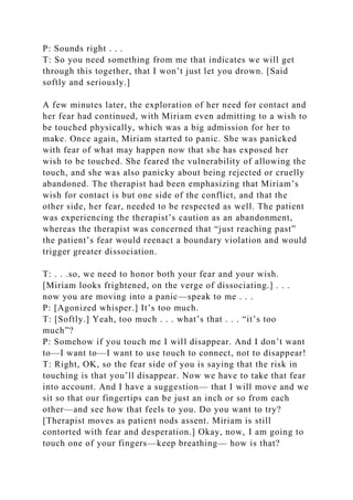 P: Sounds right . . .
T: So you need something from me that indicates we will get
through this together, that I won’t just let you drown. [Said
softly and seriously.]
A few minutes later, the exploration of her need for contact and
her fear had continued, with Miriam even admitting to a wish to
be touched physically, which was a big admission for her to
make. Once again, Miriam started to panic. She was panicked
with fear of what may happen now that she has exposed her
wish to be touched. She feared the vulnerability of allowing the
touch, and she was also panicky about being rejected or cruelly
abandoned. The therapist had been emphasizing that Miriam’s
wish for contact is but one side of the conflict, and that the
other side, her fear, needed to be respected as well. The patient
was experiencing the therapist’s caution as an abandonment,
whereas the therapist was concerned that “just reaching past”
the patient’s fear would reenact a boundary violation and would
trigger greater dissociation.
T: . . .so, we need to honor both your fear and your wish.
[Miriam looks frightened, on the verge of dissociating.] . . .
now you are moving into a panic—speak to me . . .
P: [Agonized whisper.] It’s too much.
T: [Softly.] Yeah, too much . . . what’s that . . . “it’s too
much”?
P: Somehow if you touch me I will disappear. And I don’t want
to—I want to—I want to use touch to connect, not to disappear!
T: Right, OK, so the fear side of you is saying that the risk in
touching is that you’ll disappear. Now we have to take that fear
into account. And I have a suggestion— that I will move and we
sit so that our fingertips can be just an inch or so from each
other—and see how that feels to you. Do you want to try?
[Therapist moves as patient nods assent. Miriam is still
contorted with fear and desperation.] Okay, now, I am going to
touch one of your fingers—keep breathing— how is that?
 