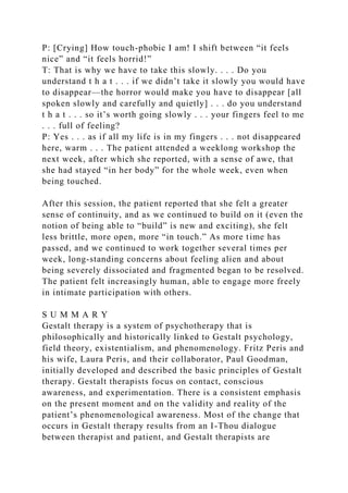 P: [Crying] How touch-phobic I am! I shift between “it feels
nice” and “it feels horrid!”
T: That is why we have to take this slowly. . . . Do you
understand t h a t . . . if we didn’t take it slowly you would have
to disappear—the horror would make you have to disappear [all
spoken slowly and carefully and quietly] . . . do you understand
t h a t . . . so it’s worth going slowly . . . your fingers feel to me
. . . full of feeling?
P: Yes . . . as if all my life is in my fingers . . . not disappeared
here, warm . . . The patient attended a weeklong workshop the
next week, after which she reported, with a sense of awe, that
she had stayed “in her body” for the whole week, even when
being touched.
After this session, the patient reported that she felt a greater
sense of continuity, and as we continued to build on it (even the
notion of being able to “build” is new and exciting), she felt
less brittle, more open, more “in touch.” As more time has
passed, and we continued to work together several times per
week, long-standing concerns about feeling alien and about
being severely dissociated and fragmented began to be resolved.
The patient felt increasingly human, able to engage more freely
in intimate participation with others.
S U M M A R Y
Gestalt therapy is a system of psychotherapy that is
philosophically and historically linked to Gestalt psychology,
field theory, existentialism, and phenomenology. Fritz Peris and
his wife, Laura Peris, and their collaborator, Paul Goodman,
initially developed and described the basic principles of Gestalt
therapy. Gestalt therapists focus on contact, conscious
awareness, and experimentation. There is a consistent emphasis
on the present moment and on the validity and reality of the
patient’s phenomenological awareness. Most of the change that
occurs in Gestalt therapy results from an I-Thou dialogue
between therapist and patient, and Gestalt therapists are
 