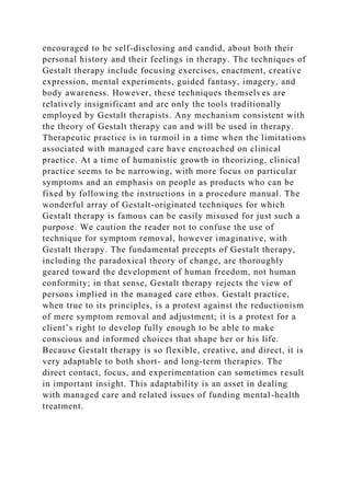 encouraged to be self-disclosing and candid, about both their
personal history and their feelings in therapy. The techniques of
Gestalt therapy include focusing exercises, enactment, creative
expression, mental experiments, guided fantasy, imagery, and
body awareness. However, these techniques themselves are
relatively insignificant and are only the tools traditionally
employed by Gestalt therapists. Any mechanism consistent with
the theory of Gestalt therapy can and will be used in therapy.
Therapeutic practice is in turmoil in a time when the limitations
associated with managed care have encroached on clinical
practice. At a time of humanistic growth in theorizing, clinical
practice seems to be narrowing, with more focus on particular
symptoms and an emphasis on people as products who can be
fixed by following the instructions in a procedure manual. The
wonderful array of Gestalt-originated techniques for which
Gestalt therapy is famous can be easily misused for just such a
purpose. We caution the reader not to confuse the use of
technique for symptom removal, however imaginative, with
Gestalt therapy. The fundamental precepts of Gestalt therapy,
including the paradoxical theory of change, are thoroughly
geared toward the development of human freedom, not human
conformity; in that sense, Gestalt therapy rejects the view of
persons implied in the managed care ethos. Gestalt practice,
when true to its principles, is a protest against the reductionism
of mere symptom removal and adjustment; it is a protest for a
client’s right to develop fully enough to be able to make
conscious and informed choices that shape her or his life.
Because Gestalt therapy is so flexible, creative, and direct, it is
very adaptable to both short- and long-term therapies. The
direct contact, focus, and experimentation can sometimes result
in important insight. This adaptability is an asset in dealing
with managed care and related issues of funding mental-health
treatment.
 