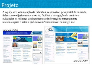 Projeto
A equipe de Comunicação da Febraban, responsável pelo portal da entidade,
tinha como objetivo renovar o site, facilitar a navegação do usuário e
evidenciar os milhares de documentos e informações extremamente
relevantes para o setor e que estavam “escondidos” no antigo site.

Site em 2006




                                                             Site em 2007
 