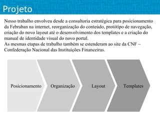 Projeto
Nosso trabalho envolveu desde a consultoria estratégica para posicionamento
da Febraban na internet, reorganização do conteúdo, protótipo de navegação,
criação do novo layout até o desenvolvimento dos templates e a criação do
manual de identidade visual do novo portal.
As mesmas etapas de trabalho também se estenderam ao site da CNF –
Confederação Nacional das Instituições Financeiras.




   Posicionamento      Organização          Layout          Templates
 