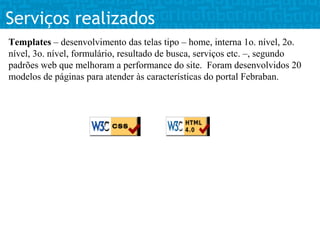 Serviços realizados
Templates – desenvolvimento das telas tipo – home, interna 1o. nível, 2o.
nível, 3o. nível, formulário, resultado de busca, serviços etc. –, segundo
padrões web que melhoram a performance do site. Foram desenvolvidos 20
modelos de páginas para atender às características do portal Febraban.
 