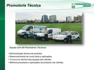 Promotoria Técnica 
Equipe com 60 Promotores Técnicos 
• Demonstração técnica de produtos 
• Desenvolvimento de novos itens e aplicações 
• Treinamento técnico das equipes dos clientes 
• Melhoria processos e aplicações de produtos nos clientes. 
 