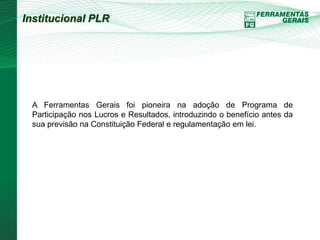 Institucional PLR 
A Ferramentas Gerais foi pioneira na adoção de Programa de 
Participação nos Lucros e Resultados, introduzindo o benefício antes da 
sua previsão na Constituição Federal e regulamentação em lei. 
 