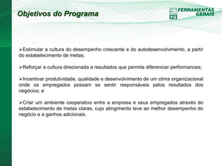 Objetivos do Programa 
Estimular a cultura do desempenho crescente e do autodesenvolvimento, a partir 
do estabelecimento de metas; 
Reforçar a cultura direcionada a resultados que permita diferenciar performances; 
Incentivar produtividade, qualidade e desenvolvimento de um clima organizacional 
onde os empregados possam se sentir responsáveis pelos resultados dos 
negócios; e 
Criar um ambiente cooperativo entre a empresa e seus empregados através do 
estabelecimento de metas claras, cujo atingimento leve ao melhor desempenho do 
negócio e a ganhos adicionais. 
 