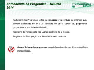Entendendo os Programas – REGRA 
2014 
Participam dos Programas, todos os colaboradores efetivos da empresa que, 
tenham trabalhado no 1º e 2º semestre de 2014. Sendo seu pagamento 
proporcional a sua data de admissão. 
Programa de Participação nos Lucros: carência de 3 meses. 
Programa de Participação nos Resultados: sem carência 
Não participam dos programas, os colaboradores temporários, estagiários 
e terceirizados. 
 