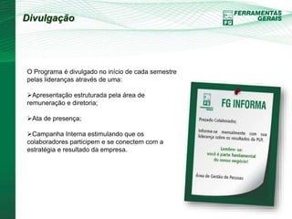 Divulgação 
O Programa é divulgado no início de cada semestre 
pelas lideranças através de uma: 
Apresentação estruturada pela área de 
remuneração e diretoria; 
Ata de presença; 
Campanha Interna estimulando que os 
colaboradores participem e se conectem com a 
estratégia e resultado da empresa. 
 