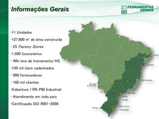Informações Gerais 
•11 Unidades 
•127.800 m² de área construída 
• 25 Factory Stores 
•1.500 funcionários 
• 40h/ano de treinamento/HC 
•130 mil itens cadastrados 
• 900 fornecedores 
• 160 mil clientes 
•Cobertura >70% PIB Industrial 
• Atendimento em todo país 
•Certificação ISO 9001-2008 
 