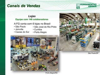 Canais de Vendas 
Lojas 
Equipe com 148 colaboradores 
A FG conta com 6 lojas no Brasil 
• São Paulo 
• Joinville 
• Caxias do Sul 
• São José do Rio Preto 
• Curitiba 
• Porto Alegre 
São Paulo/SP 
Porto Alegre/RS 
 