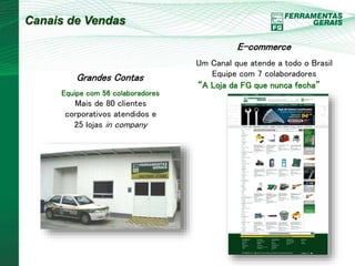 Canais de Vendas 
Grandes Contas 
Equipe com 56 colaboradores 
Mais de 80 clientes 
corporativos atendidos e 
25 lojas in company 
E-commerce 
Um Canal que atende a todo o Brasil 
Equipe com 7 colaboradores 
“A Loja da FG que nunca fecha” 
 
