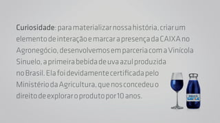 Curiosidade: para materializar nossa história, criar um 
elemento de interação e marcar a presença da CAIXA no 
Agronegócio, desenvolvemos em parceria com a Vinícola 
Sinuelo, a primeira bebida de uva azul produzida 
no Brasil. Ela foi devidamente certificada pelo 
Ministério da Agricultura, que nos concedeu o 
direito de explorar o produto por 10 anos. 
 