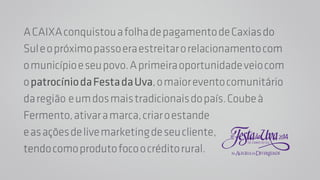 A CAIXA conquistou a folha de pagamento de Caxias do 
Sul e o próximo passo era estreitar o relacionamento com 
o município e seu povo. A primeira oportunidade veio com 
o patrocínio da Festa da Uva, o maior evento comunitário 
da região e um dos mais tradicionais do país. Coube à 
Fermento, ativar a marca, criar o estande 
e as ações de live marketing de seu cliente, 
tendo como produto foco o crédito rural. 
 