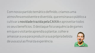 Com nosso partido temático definido, criamos uma 
atmosfera envolvente e divertida, que ensinava o público a 
cultivar a novidade trazida pela CAIXA e aproveitar todos 
os seus benefícios. O destaque foi a sequência de games 
em que o visitante aprendia a plantar, colher e 
amassar a uva para produzir a sua própria bebida 
de uva azul ao final da experiência. 
 