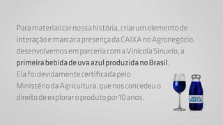 Para materializar nossa história, criar um elemento de 
interação e marcar a presença da CAIXA no Agronegócio, 
desenvolvemos em parceria com a Vinícola Sinuelo, a 
primeira bebida de uva azul produzida no Brasil. 
Ela foi devidamente certificada pelo 
Ministério da Agricultura, que nos concedeu o 
direito de explorar o produto por 10 anos. 
 