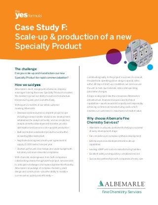 Case Study F:
Scale-up & production of a new
Specialty Product

The challenge:
Can you scale-up and manufacture our new
Specialty Product for rapid commercialization?               contributed greatly to the project’s success. As a result,
                                                             the plant was operating above design capacity rates

How we said yes:                                             within 30 days of start-up. In addition, we can now use

Albemarle’s client, a large petrochemical company,           the unit to test raw materials, ratios and operating

was eager to bring their new Specialty Product to market.    parameter changes.

We needed to prove our ability to custom-manufacture         A large-scale project like this showcases Albemarle’s
the product quickly and cost-effectively.                    infrastructure, financial resources and technical
                                                             capabilities—assets essential to rapidly and responsibly
Within just 21 months of our initial customer
                                                             achieving commercial manufacturing scale, which
meeting, Albemarle:
                                                             enables our customers to maximize end-market value.
• Developed and executed a complete project scope
  including process transfer and process development;
  established the analytical facility; and accomplished
                                                             Why choose Albemarle Fine
  analytical method development/transfer, process            Chemistry Services?
  optimization and process scale-up/pilot production         • Albemarle is uniquely positioned to help you succeed

• Built and tested a dedicated production unit within          at every development stage.

  an existing Albemarle plant                                • Full competency in complex synthesis development
• Negotiated and signed a multi-year agreement to            • Extensive process development and scale-up
  supply 15,000 metric tons per year                           capabilities
• Started up the unit on schedule and under budget with      • Leading cGMP and custom manufacturing facilities
  full safety and environmental compliance
                                                             • Excellent safety and regulatory compliance record
With chemists and engineers from both companies
                                                             • Successful partnerships with companies of every size
collaborating closely throughout the project, we were able
to anticipate challenges and make adjustments efficiently.
Albemarle’s knowledge of complex chemistry, plant
design and construction—plus the ability to mobilize
our resources quickly and efficiently—




                                                                              Fine Chemistry Services
 
