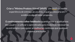 Criar o “Mínimo Produto Viável” (MVP). Um MVP é a menor
experiência de entrega ao usuário, a qual já colocaria em
evidênci...