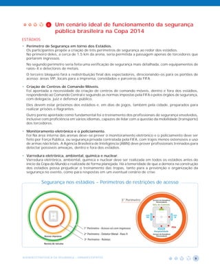 4    Um cenário ideal de funcionamento da segurança
                    pública brasileira na Copa 2014
ESTÁDIOS
• Perímetro de Segurança em torno dos Estádios.
  Os participantes propõe a criação de três perímetros de segurança ao redor dos estádios.
  No primeiro deles, a cerca de 1,5 km da arena, seria permitida a passagem apenas de torcedores que
  portarem ingressos.
  No segundo perímetro seria feita uma verificação de segurança mais detalhada, com equipamentos de
  raios-X e detectores de metais.
  O terceiro bloqueio fará a redistribuição final dos espectadores, direcionando-os para os portões de
  acesso: áreas VIP, locais para a imprensa, convidados e parceiros da FIFA.

• Criação de Centros de Comando Móveis.
  Foi apontada a necessidade da criação de centros de comando móveis, dentro e fora dos estádios,
  respondendo ao Comando Central e seguindo as normas impostas pela FIFA e pelos órgãos de segurança,
  com delegacia, juiz e defensor público.
  Eles devem estar próximos dos estádios e, em dias de jogos, também pela cidade, preparados para
  realizar prisões e flagrantes.
  Outro ponto apontado como fundamental foi o treinamento dos profissionais de segurança envolvidos,
  inclusive com proficiência em vários idiomas, capazes de lidar com a questão da mobilidade (transporte)
  dos torcedores.

• Monitoramento eletrônico e o policiamento.
  Foi Na área interna das arenas deve-se prever o monitoramento eletrônico e o policiamento deve ser
  feito por Força Pública, ou segurança privada contratada pela FIFA, com trajes menos ostensivos e uso
  de armas não letais. A Agência Brasileira de Inteligência (ABIN) deve prover profissionais treinados para
  detectar possíveis ameaças, dentro e fora dos estádios.

• Varredura eletrônica, ambiental, química e nuclear.
  Varredura eletrônica, ambiental, química e nuclear deve ser realizada em todos os estádios antes do
  início da Copa do Mundo e realizada de forma planejada. Há a temeridade de que a demora na construção
  dos estádios possa prejudicar o treinamento das tropas, tanto para a prevenção e organização da
  segurança no evento, como para respostas em um eventual cenário de crise.


           Segurança nos estádios - Perímetros de restrições de acesso


                                                            3° Perímetro




AGENDA ESTRATÉGICA DA SEGURANÇA - GRANDES EVENTOS                                                        8
 