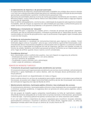 • Credenciamento de imprensa e de pessoal autorizado.
  O credenciamento de imprensa e de pessoal autorizado a trabalhar nos estádios deve merecer atenção
  e ser feito com a devida antecedência para que possa ser realizada a devida verificação da documentação
  apresentada, possibilitando o posterior reconhecimento pessoal por foto.
  A presença de autoridades diversas na área do evento para pronto atendimento aos torcedores, como
  Ministério Público, Justiça, Policia Federal, Polícia Civil, Policia Militar e Saúde Pública é algo que impacta
  os aspectos de segurança.
  Deve-se definir antecipadamente, e de forma clara, a delimitação da atuação de cada organismo envolvido
  no trabalho, além de integrar as expertises de cada entidade para que todo o conhecimento possa ser
  usado na busca de prevenção de problemas e em possíveis cenários de crise.

• Mobilização e treinamento de “stewards”
  O padrão FIFA para a segurança de estádios prevê a inserção de pessoal não-policial “stewards”,
  entretanto, por não ser da prática brasileira, a inovação recomenda que as “Safety Rules da FIFA” sejam
  transformadas em normas de procedimentos e que os profissionais empregados sejam treinados para
  o exercício das funções.

• Proibição de instrumentos/materiais
  Um ponto importante é a proibição de instrumentos/materiais para ingresso nos estádios. Foram
  lembrados alguns como as “vuvuzelas”, uma vez que, como lembrou o general Ben Groenewald, o som
  ensurdecedor desses instrumentos atrapalha as comunicações entre os agentes e a central de comando,
  pondo em risco a capacidade de integração da rede de segurança; garrafas com bebidas servidas no
  interior do estádio; bandeiras com hastes que possam provocar ferimentos ou ser improvisadas como
  arma; fogos de artifício; guarda-chuva e outros a serem considerados.

• Providências diversas”
  Itens relacionados como o conforto dos usuários, mas com impacto na segurança do ambiente:
  - Sinalização de acesso e saída eficiente e em vários idiomas;
  - Serviços sanitários de qualidade;
  - Fiscalização e outros controles com a alimentação;
  - Coibir a ação de cambistas e ambulantes

PONTOS DE INTERESSE TURÍSTICO
• Treinamento do pessoal responsável pelo atendimento aos turistas
  O treinamento do pessoal responsável pelo atendimento aos turistas merece atenção, com presença de
  intérpretes e guias habilitados em outros idiomas, além da interação desses profissionais com as
  forças policiais.
  Conceitos gerais devem ser disponibilizados em todas as línguas.
  Guias e policias devem ter um livro de vocabulários para melhor atender os torcedores que venham de
  fora do país, de acordo com o Major General da Polícia da África do Sul, Ben Groenewald, alto membro
  da Comissão de Segurança da Copa do Mundo de 2010.

• Monitoramento eletrônico, iluminação pública eficiente e boa sinalização dos acessos.
  O monitoramento eletrônico, iluminação pública eficiente e boa sinalização dos acessos podem ajudar
  a minimizar eventuais problemas. A segurança deve ser prevista em vários outros aspectos, como a
  sanitária e alimentar.
  Um dos grupos de trabalho sugeriu campanhas massificadoras na linha do “patriotismo cidadão”,
  difundindo maneiras adequadas de se receber bem os turistas nacionais e internacionais, aproveitando
  o clima da Copa. A presença policial nos pontos turísticos deve ser tanto ostensiva como velada.
  O cel. Lior Lotan lembra a importância de educar a população para reconhecer situações anômalas,
  potencialmente criminosas e incentivar a denúncia aos meios oficiais. Segundo Lotan, “os olhos da
  população treinada valem mais do que as câmeras de circuito interno de TV”.

AGENDA ESTRATÉGICA DA SEGURANÇA - GRANDES EVENTOS                                                              9
 