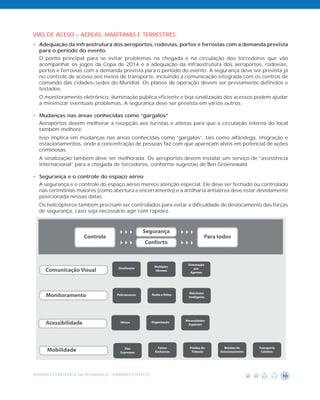 VIAS DE ACESO – AÉREAS, MARÍTIMAS E TERRESTRES.
• Adequação da infraestrutura dos aeroportos, rodovias, portos e ferrovias com a demanda prevista
  para o período do evento.
  O ponto principal para se evitar problemas na chegada e na circulação dos torcedores que vão
  acompanhar os jogos da Copa de 2014 é a adequação da infraestrutura dos aeroportos, rodovias,
  portos e ferrovias com a demanda prevista para o período do evento. A segurança deve ser prevista já
  no controle de acesso aos meios de transporte, incluindo a comunicação integrada com os centros de
  comando das cidades-sedes do Mundial. Os planos de operação devem ser previamente definidos e
  testados.
  O monitoramento eletrônico, iluminação pública eficiente e boa sinalização dos acessos podem ajudar
  a minimizar eventuais problemas. A segurança deve ser prevista em vários outros

• Mudanças nas áreas conhecidas como “gargalos”
  Aeroportos devem melhorar a recepção aos turistas e atletas para que a circulação interna do local
  também melhore.
  Isso implica em mudanças nas áreas conhecidas como “gargalos”, tais como alfândega, imigração e
  estacionamentos, onde a concentração de pessoas faz com que apareçam alvos em potencial de ações
  criminosas.
  A sinalização também deve ser melhorada. Os aeroportos devem instalar um serviço de “assistência
  internacional” para a chegada de torcedores, conforme sugestão de Ben Groenewald.

• Segurança e o controle do espaço aéreo
  A segurança e o controle do espaço aéreo merece atenção especial. Ele deve ser fechado ou controlado
  nas cerimônias maiores (como abertura e encerramento) e a artilharia antiaérea deve estar devidamente
  posicionada nessas datas.
  Os helicópteros também precisam ser controlados para evitar a dificuldade de deslocamento das forças
  de segurança, caso seja necessário agir com rapidez.




AGENDA ESTRATÉGICA DA SEGURANÇA - GRANDES EVENTOS                                                   10
 