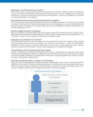 • Segurança e o controle das vias terrestres
  Nas vias terrestres e outras áreas de concentração deve-se controlar e limpar as vias, restringindo o
  acesso com níveis de privilégio, tanto para pessoas quanto para veículos, organizando o acesso de
  torcedores, varrendo a área em busca de possíveis armas químicas, nucleares ou biológicas e limitando
  o entorno para pousos e decolagens.

• Reconhecimento facial para identificação proativa de suspeitos
  O reconhecimento facial poderia identificar possíveis suspeitos presentes nas listas de procurados
  nacionais e internacionais. O aparato tecnológico deve ser empregado com a maior discrição possível
  para que não pareça agressivo. O fortalecimento do setor de inteligência também é fundamental no
  cenário ideal para o dia “D”.

• Pontos de Aglomeração de Torcedores
  Não só os estádios nos dias dos jogos vão reunir grande número de torcedores durante a Copa de 2014.
  Desde pontos tradicionais de concentração de torcidas, até locais preparados pelos organizadores - as
  “Fan Fests”, devem receber milhares de visitantes nas cidades-sedes.

• Segurança nos ambientes de “Fan Fests”
  O monitoramento eletrônico com câmeras é uma arma importante nesse item, aliado ao policiamento
  intensivo gerido pelas centrais de controle com intensivo treinamento e a ação de orientadores
  voluntários. Deve-se prover a devida infraestrutura nesses locais, como postos de saúde, serviços
  sanitários, praças de alimentação, vias de acesso adequadas e transporte intermodal.

• Transmissão de voz entre policiais de forma segura
  Utilizar criptografia dos rádios comunicadores para que as informações de segurança não sejam
  roubadas. Os equipamentos devem ser adquiridos de forma nacional para que todas as sedes estejam
  no mesmo patamar tecnológico, possibilitando o treinamento integrado e garantindo a todos os mesmos
  recursos e infraestrutura operacional.

• Controle do ambiente onde se realizam as festividades
  Fogos de artifício e embalagens contundentes devem ser proibidos, assim como o controle do comércio
  ambulante e da venda e consumo de bebidas alcoólicas. Foi lembrado em um dos painéis que deve se
  tentar ao máximo reduzir o impacto da ação das forças de segurança na rotina da cidade-sede, com o
  uso, por exemplo, de oficiais de moto para evitar piorar o trânsito na região.

                                    Concentração de Torcedores




AGENDA ESTRATÉGICA DA SEGURANÇA - GRANDES EVENTOS                                                   11
 