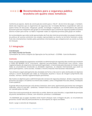 5    Recomendações para a segurança pública
                     brasileira em quatro eixos temáticos



Conforme já exposto, diante da construção do cenário para o “Dia D”, dia de início dos jogos, e também,
diante das respostas que os organismos de segurança dos 12 Estados Membros responderam sobre os
quatro temas em discussão, integração, gestão, tecnologia e legislação, os coordenadores dos painéis
buscaram junto aos integrantes dos grupos as recomendações que o sistema de segurança pública brasileiro
deveria receber para tornar-se hábil a responder todos os requisitos previstos pelo grupo em análise.

As recomendações que estão sendo apresentadas são fruto das vivências promovidas nos grupos temáticos,
de práticas de sucesso existentes nos estados representados ou mesmo no território nacional e ainda,
fruto dos ensinamentos trazidos pelos painelistas internacionais que compareceram ao evento ou fruto
de inovação.


5.1 Integração

Coordenação
Cel. Pedro Aurélio de Pessôa
Comandante do Centro Conjunto de Operações de Paz do Brasil – CCOPAB – Exército Brasileiro


Contexto
Existe uma pluralidade de organismos envolvidos na administração da segurança dos eventos que envolvem
a COPA DO MUNDO 2014. Entretanto, algumas peculiaridades caracterizam esse evento, como
regulamentações do organismo internacional organizador, a transmissão pela televisão em tempo real de
todas as circunstâncias envolvendo as atividades esportivas, as relações internacionais que unem os
países participantes, como acordos, tratados e mesmo tribunais internacionais relacionados.

Tais atributos exigem planejamento das atividades de forma a não ocorrer ações desfocadas de objetivos
comuns a serem alcançados por todas as instituições atuantes e busca do integral cumprimento dos
acordos, normas e demais regulamentações pertinentes.

São muitos os objetivos para a administração dos serviços de segurança alcançar, desde a segurança dos
presentes nos jogos e circulantes no entorno dos estádios, como a integridade física dos atletas, instalações
e bens públicos.

O grande afluxo de pessoas por certo atrairá criminosos, bem como, oportunistas para tentar tirar vantagens
indevidas, como é o caso dos cambistas. Também merece real atenção o potencial de violência que pode
ser causado pelas torcidas.

Outro foco está na prevenção de catástrofes ou ainda, diante de casos fortuitos, a capacidade de prestação
de pronto atendimento a vítimas, com eficiência, presteza e cordialidade.

 A visibilidade que os jogos mundiais terão trazem ameaças reais à imagem do país, se circunstâncias
presentes revelar falta de profissionalismo ou desrespeito às regras acordadas.

Assim, surge o conceito de integração.


AGENDA ESTRATÉGICA DA SEGURANÇA - GRANDES EVENTOS                                                         15
 
