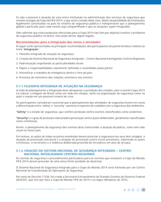 Se não é possível a atuação de uma única instituição na administração dos serviços de segurança que
envolve os jogos da Copa da FIFA 2014, o que seria o estado ideal, mas, diante da pluralidade de instituições
legalmente constituídas no país no sistema de segurança pública é indispensável que o planejamento
global e particular para cada evento seja compartilhado e que as atuações sejam integradas.

Vale salientar que estas propostas oferecidas para a Copa 2014 não têm por objetivo resolver o problema
da segurança pública no Brasil, mas pode deixar algum legado.

Recomendações para a Integração dos meios e atividades
A seguir serão apresentadas as principais recomendações dos participantes do painel temático relativo ao
tema “Integração”:
1. Filosofia integrada de atuação na segurança
2. Criação do Sistema Nacional de Segurança Integrado - Centro Nacional Interligando Centros Regionais
3. Padronização respeitando as particularidades locais
4. Papéis e responsabilidades claramente definidas e assimiladas pelas partes
5. Intensificar o trabalho da inteligência dentro e fora do país
6. Presença do ministério das relações exteriores nos eventos


5.1.1 FILOSOFIA INTEGRADA DE ATUAÇÃO NA SEGURANÇA
A visão de planejamento e integração deve ultrapassar a jurisdição dos estados, pois o evento Copa 2014
irá colocar a imagem do Brasil como um todo em cheque, tanto na organização da segurança como na
ação e reação em um possível cenário de crise.

Os participantes consideram essencial que o planejamento das atividades de segurança levem em conta
a diferenciação entre “safety” e “security”, aumento o espectro de cuidados com a segurança dos ambientes.

“Safety” é o estado de segurança, que confere proteção contra eventos classificados como acidentais.

“Security” é o grau de proteção relacionada à prevenção contra ações deliberadas, geralmente classificadas
como criminosas.

Assim, o planejamento da segurança dos eventos deve transcender a atuação da polícia, como tem sido
usual no nosso país.

Em síntese, as ações de todas as partes envolvidas devem priorizar a segurança nos seus dois estágios, a
atuação de prevenção estrutural e a atuação de prevenção contra riscos previsíveis, sobretudo as ações
criminosas, o terrorismo e a violência deliberada provinda de torcedores em atos de arruaça.


5.1.2 CRIAÇÃO DO SISTEMA NACIONAL DE SEGURANÇA INTEGRADO - CENTRO
      NACIONAL INTERLIGANDO CENTROS REGIONAIS
As normas de segurança e procedimentos particulares para os eventos que envolvem a Copa do Mundo
FIFA 2014 devem proceder de uma única fonte (unidade de doutrina).

O Sistema Nacional de Segurança Integrada para a Copa do Mundo 2014 seria formado por um Centro
Nacional de Coordenação de Operações de Segurança.

Por meio do Decreto 7.538, foi criada a Secretaria Extraordinária de Grandes Eventos do Governo Federal
(SEGEGF), que tem por foco a Copa do Mundo FIFA de 2014 e os Jogos Olímpicos de 2016.


AGENDA ESTRATÉGICA DA SEGURANÇA - GRANDES EVENTOS                                                         16
 