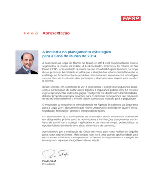 Apresentação



A indústria no planejamento estratégico
para a Copa do Mundo de 2014

A realização da Copa do Mundo no Brasil em 2014 está movimentando muitos
segmentos de nossa sociedade. A Federação das Indústrias do Estado de São
Paulo (FIESP), representante do maior parque industrial do país, também participa
desse processo. A entidade acredita que a atuação dos setores produtivos não se
restringe ao fornecimento de produtos, mas inclui um envolvimento estratégico
com as diversas instâncias da organização e da preparação do país para receber
o evento.

Nesse sentido, em setembro de 2011 realizamos o Congresso Segurança Brasil,
com a participação de autoridades ligadas à segurança pública nos 12 estados
cujas capitais serão sedes dos jogos. O objetivo foi identificar vulnerabilidades,
debater propostas e propor soluções para os sistemas de segurança que envolvem
direta ou indiretamente o evento, assim como seus legados para a população.

O resultado do trabalho se consubstancia na Agenda Estratégica da Segurança
para a Copa 2014, documento que reúne uma análise dividida em quatro eixos:
legislação, tecnologia, gestão e integração de ações.

Os profissionais que participaram da elaboração deste documento realizaram
um diagnóstico prévio junto às autoridades e instituições competentes no in-
tuito de identificar e corrigir fragilidades e, ao mesmo tempo, potencializar as
oportunidades dentro de uma visão sistêmica e de consenso.

Acreditamos que a realização da Copa em nosso país será motivo de orgulho
para todos os brasileiros. Mais do que isso, será uma grande oportunidade para
mostrarmos ao mundo a competência, o talento, a hospitalidade e a alegria do
nosso povo, riquezas inesgotáveis dessa nação.




Paulo Skaf
Presidente
 