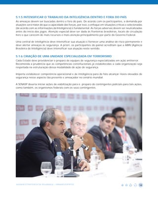 5.1.5 INTENSIFICAR O TRABALHO DA INTELIGÊNCIA DENTRO E FORA DO PAÍS
As ameaças devem ser buscadas dentro e fora do país. De acordo com os participantes, a demanda por
atuações será maior do que a capacidade das forças, por isso, o enfoque em situações críticas e selecionadas
(de acordo com as informações da Inteligência) é fundamental. As forças adversas devem ser neutralizadas
antes do início dos jogos. Atenção especial deve ser dada às fronteiras brasileiras, locais de circulação
livre e que carecem de mais recursos e mais atenção principalmente por parte do Governo Federal.

Uma central de inteligência deve intensificar sua atuação e fornecer uma análise de risco permanente e
deve alertar ameaças às segurança. A priori, os participantes do painel acreditam que a ABIN (Agência
Brasileira de Inteligência) deve intensificar sua atuação neste sentido.


5.1.6 CRIAÇÃO DE UMA UNIDADE ESPECIALIZADA EM TERRORISMO
Cada Estado deve providenciar o preparo de equipes de segurança especializadas em ação antiterror.
Recomenda a prudência que as competências constitucionais já estabelecidas a cada organização seja
respeitada na estruturação dessa modalidade de ação de segurança.

Importa estabelecer competência operacional e de inteligência para de fato alcançar níveis elevados de
segurança nesse aspecto tão presente e ameaçador no cenário mundial.

A SENASP deveria iniciar ações de viabilização para o preparo de contingentes policiais para tais ações,
como também, os organismos federais com os seus contingentes.




AGENDA ESTRATÉGICA DA SEGURANÇA - GRANDES EVENTOS                                                        18
 